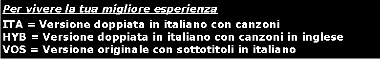 Casella di testo: Per vivere la tua migliore esperienzaITA = Versione doppiata in italiano con canzoni HYB = Versione doppiata in italiano con canzoni in ingleseVOS = Versione originale con sottotitoli in italiano